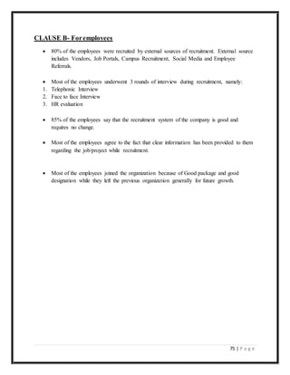 75 | P a g e
CLAUSE B- Foremployees
 80% of the employees were recruited by external sources of recruitment. External source
includes Vendors, Job Portals, Campus Recruitment, Social Media and Employee
Referrals.
 Most of the employees underwent 3 rounds of interview during recruitment, namely:
1. Telephonic Interview
2. Face to face Interview
3. HR evaluation
 85% of the employees say that the recruitment system of the company is good and
requires no change.
 Most of the employees agree to the fact that clear information has been provided to them
regarding the job/project while recruitment.
 Most of the employees joined the organization because of Good package and good
designation while they left the previous organization generally for future growth.
 