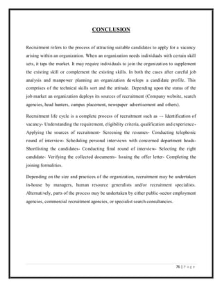 76 | P a g e
CONCLUSION
Recruitment refers to the process of attracting suitable candidates to apply for a vacancy
arising within an organization. When an organization needs individuals with certain skill
sets, it taps the market. It may require individuals to join the organization to supplement
the existing skill or complement the existing skills. In both the cases after careful job
analysis and manpower planning an organization develops a candidate profile. This
comprises of the technical skills sort and the attitude. Depending upon the status of the
job market an organization deploys its sources of recruitment (Company website, search
agencies, head hunters, campus placement, newspaper advertisement and others).
Recruitment life cycle is a complete process of recruitment such as –- Identification of
vacancy- Understanding the requirement, eligibility criteria, qualification and experience-
Applying the sources of recruitment- Screening the resumes- Conducting telephonic
round of interview- Scheduling personal interviews with concerned department heads-
Shortlisting the candidates- Conducting final round of interview- Selecting the right
candidate- Verifying the collected documents- Issuing the offer letter- Completing the
joining formalities.
Depending on the size and practices of the organization, recruitment may be undertaken
in-house by managers, human resource generalists and/or recruitment specialists.
Alternatively, parts of the process may be undertaken by either public-sector employment
agencies, commercial recruitment agencies, or specialist search consultancies.
 