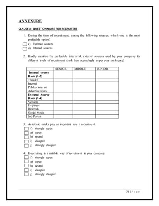 79 | P a g e
ANNEXURE
CLAUSE A- QUESTIONNAIRE FOR RECRUITERS
1. During the time of recruitment, among the following sources, which one is the most
preferable option?
c) External sources
d) Internal sources
2. Kindly mention the preferable internal & external sources used by your company for
different levels of recruitment (rank them accordingly as per your preference)
SENIOR MIDDLE JUNIOR
Internal source
Rank (1-2)
Transfer
Internal
Publications or
Advertisements
External Source
Rank (1-4)
Vendors
Employee
Referrals
Social Media
Job Portals
3. Academic marks play an important role in recruitment.
f) strongly agree
g) agree
h) neutral
i) disagree
j) strongly disagree
4. E-recruiting is a suitable way of recruitment in your company.
f) strongly agree
g) agree
h) neutral
i) disagree
j) strongly disagree
 