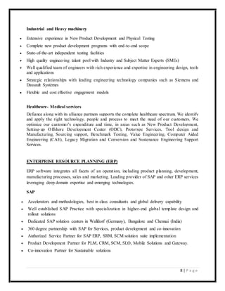 8 | P a g e
Industrial and Heavy machinery
 Extensive experience in New Product Development and Physical Testing
 Complete new product development programs with end-to-end scope
 State-of-the-art independent testing facilities
 High quality engineering talent pool with Industry and Subject Matter Experts (SMEs)
 Well qualified team of engineers with rich experience and expertise in engineering design, tools
and applications
 Strategic relationships with leading engineering technology companies such as Siemens and
Dassault Systèmes
 Flexible and cost effective engagement models
Healthcare- Medical services
Defiance along with its alliance partners supports the complete healthcare spectrum. We identify
and apply the right technology, people and process to meet the need of our customers. We
optimize our customer’s expenditure and time, in areas such as New Product Development,
Setting-up Offshore Development Center (ODC), Prototype Services, Tool design and
Manufacturing, Sourcing support, Benchmark Testing, Value Engineering, Computer Aided
Engineering (CAE), Legacy Migration and Conversion and Sustenance Engineering Support
Services.
ENTERPRISE RESOURCE PLANNING (ERP)
ERP software integrates all facets of an operation, including product planning, development,
manufacturing processes, sales and marketing. Leading provider of SAP and other ERP services
leveraging deep domain expertise and emerging technologies.
SAP
 Accelerators and methodologies, best in class consultants and global delivery capability
 Well established SAP Practice with specialization in higher-end global template design and
rollout solutions
 Dedicated SAP solution centers in Walldorf (Germany), Bangalore and Chennai (India)
 360 degree partnership with SAP for Services, product development and co-innovation
 Authorized Service Partner for SAP ERP, SRM, SCM solution suite implementation
 Product Development Partner for PLM, CRM, SCM, SLO, Mobile Solutions and Gateway.
 Co-innovation Partner for Sustainable solutions
 
