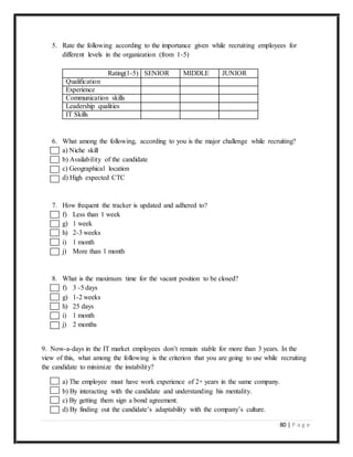 80 | P a g e
5. Rate the following according to the importance given while recruiting employees for
different levels in the organization (from 1-5)
Rating(1-5) SENIOR MIDDLE JUNIOR
Qualification
Experience
Communication skills
Leadership qualities
IT Skills
6. What among the following, according to you is the major challenge while recruiting?
a) Niche skill
b) Availability of the candidate
c) Geographical location
d) High expected CTC
7. How frequent the tracker is updated and adhered to?
f) Less than 1 week
g) 1 week
h) 2-3 weeks
i) 1 month
j) More than 1 month
8. What is the maximum time for the vacant position to be closed?
f) 3 -5 days
g) 1-2 weeks
h) 25 days
i) 1 month
j) 2 months
9. Now-a-days in the IT market employees don’t remain stable for more than 3 years. In the
view of this, what among the following is the criterion that you are going to use while recruiting
the candidate to minimize the instability?
a) The employee must have work experience of 2+ years in the same company.
b) By interacting with the candidate and understanding his mentality.
c) By getting them sign a bond agreement.
d) By finding out the candidate’s adaptability with the company’s culture.
 
