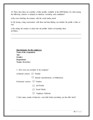 81 | P a g e
10. These days there are a number of fake profiles available in the JOB Market. So, what among
the following criterion is adopted, to minimize recruiting such candidates?
a) By cross checking the resumes with the social media portal
b) By having a long conversation with them and then finding out whether the profile is fake or
real.
c) By asking the vendors to check into the profiles before on boarding them.
d) Others -
_____________________________________________________________________________
_____________________________________________________________________________
Questionnaire for the employees
Name of the respondent:
Age:
Gender:
Department:
Tenure of service:
1. How were you recruited in the company?
a) Internal sources- Transfer
Internal advertisements or Publications
b) External sources- Vendors
Job Portals
Social Media
Employee Referrals
2. How many rounds of interview were held before providing you the offer letter?
 