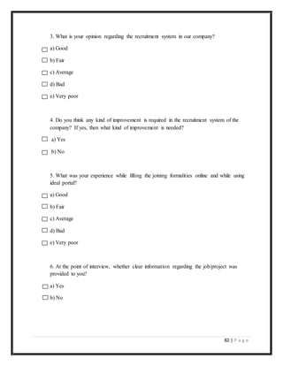 82 | P a g e
3. What is your opinion regarding the recruitment system in our company?
a) Good
b) Fair
c) Average
d) Bad
e) Very poor
4. Do you think any kind of improvement is required in the recruitment system of the
company? If yes, then what kind of improvement is needed?
a) Yes
b) No
5. What was your experience while filling the joining formalities online and while using
ideal portal?
a) Good
b) Fair
c) Average
d) Bad
e) Very poor
6. At the point of interview, whether clear information regarding the job/project was
provided to you?
a) Yes
b) No
 