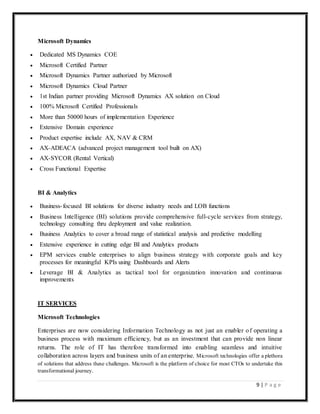 9 | P a g e
Microsoft Dynamics
 Dedicated MS Dynamics COE
 Microsoft Certified Partner
 Microsoft Dynamics Partner authorized by Microsoft
 Microsoft Dynamics Cloud Partner
 1st Indian partner providing Microsoft Dynamics AX solution on Cloud
 100% Microsoft Certified Professionals
 More than 50000 hours of implementation Experience
 Extensive Domain experience
 Product expertise include AX, NAV & CRM
 AX-ADEACA (advanced project management tool built on AX)
 AX-SYCOR (Rental Vertical)
 Cross Functional Expertise
BI & Analytics
 Business-focused BI solutions for diverse industry needs and LOB functions
 Business Intelligence (BI) solutions provide comprehensive full-cycle services from strategy,
technology consulting thru deployment and value realization.
 Business Analytics to cover a broad range of statistical analysis and predictive modelling
 Extensive experience in cutting edge BI and Analytics products
 EPM services enable enterprises to align business strategy with corporate goals and key
processes for meaningful KPIs using Dashboards and Alerts
 Leverage BI & Analytics as tactical tool for organization innovation and continuous
improvements
IT SERVICES
Microsoft Technologies
Enterprises are now considering Information Technology as not just an enabler of operating a
business process with maximum efficiency, but as an investment that can provide non linear
returns. The role of IT has therefore transformed into enabling seamless and intuitive
collaboration across layers and business units of an enterprise. Microsoft technologies offer a plethora
of solutions that address these challenges. Microsoft is the platform of choice for most CTOs to undertake this
transformational journey.
 