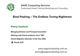 SAGE Computing Services
Customised Oracle Training Workshops and ConsultingCustomised Oracle Training Workshops and Consulting
Bind Peeking – The Endless Tuning Nightmare
Penny Cookson
Managing Director and Principal Consultant
Working with Oracle products since 1987
Oracle Magazine Educator of the Year 2004
Oracle ACE
www.sagecomputing.com.au
penny@sagecomputing.com.au
 
