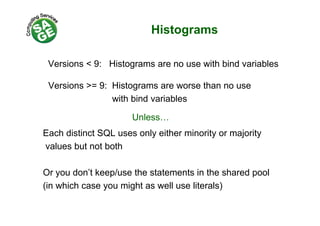 Histogramsg
V i < 9 Hi t ith bi d i blVersions < 9: Histograms are no use with bind variables
Versions >= 9: Histograms are worse than no useVersions > 9: Histograms are worse than no use
with bind variables
Each distinct SQL uses only either minority or majority
Unless…
values but not both
Or you don’t keep/use the statements in the shared pool
(in which case you might as well use literals)( y g )
 