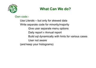 What Can We do?
Own code:-
Use Literals – but only for skewed data
Write separate code for minority/majority
Give user separate menu options
Daily report v Annual report
Build sql dynamically with hints for various cases
User not aware
(and keep your histograms)
 