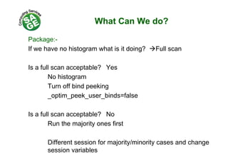 What Can We do?
Package:-
If we have no histogram what is it doing? Full scan
Is a full scan acceptable? Yes
No histogram
Turn off bind peeking
_optim_peek_user_binds=false_ p _p _ _
Is a full scan acceptable? Nop
Run the majority ones first
Different session for majority/minority cases and change
session variables
 