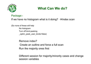 What Can We do?
Package:-
If we have no histogram what is it doing? Index scan
(So none of these will help
No histogram
Turn off bind peekingp g
_optim_peek_user_binds=false)
Remove index?
Create an outline and force a full scan
Run the majority ones first
Different session for majority/minority cases and change
session variables
 