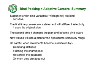 Bind Peeking + Adaptive Cursors Summary
Statements with bind variables (+histograms) are bind
itisensitive
The first time you execute a statement with different selectivity
it uses the original plan
The second time it changes the plan and become bind awareThe second time it changes the plan and become bind aware
New values will use a plan for the appropriate selectivity range
Be careful when statements become invalidated by:-
Gathering statistics
Flushing the shared pool
Restarting the database
Or when they are aged out
 