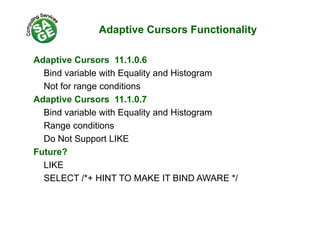 Adaptive Cursors Functionality
Adaptive Cursors 11 1 0 6Adaptive Cursors 11.1.0.6
Bind variable with Equality and Histogram
Not for range conditionsNot for range conditions
Adaptive Cursors 11.1.0.7
Bind variable with Equality and HistogramBind variable with Equality and Histogram
Range conditions
Do Not Support LIKEDo Not Support LIKE
Future?
LIKELIKE
SELECT /*+ HINT TO MAKE IT BIND AWARE */
 