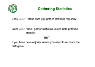 Gathering Statisticsg
E l CBO “M k th t ti ti l l ”Early CBO: “Make sure you gather statistics regularly”
Later CBO: “Don’t gather statistics unless data patterns
change”change
BUT
If you have new majority values you need to recreate the
histogram
 