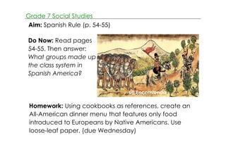 Grade 7 Social Studies 
Aim: Spanish Rule (p. 54­55) 
Do Now: Read pages 
54­55. 
Then answer: 
What groups made up 
the class system in 
Spanish America? 
Bartolome de Las Casa 
La Encomienda 
Homework: Using cookbooks as references, create an 
All­American 
dinner menu that features only food 
introduced to Europeans by Native Americans. Use 
loose­leaf 
paper. (due Wednesday) 
 