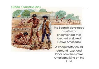 Grade 7 Social Studies 
The Spanish developed 
a system of 
encomiendas that 
created enslaved 
Native Americans. 
A conquistator could 
demand taxes and 
labor from the Native 
Americans living on the 
land. 
 