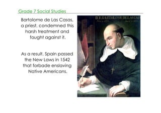 Grade 7 Social Studies 
Bartolome de Las Casas, 
a priest, condemned this 
harsh treatment and 
fought against it. 
As a result, Spain passed 
the New Laws in 1542 
that forbade enslaving 
Native Americans. 
 