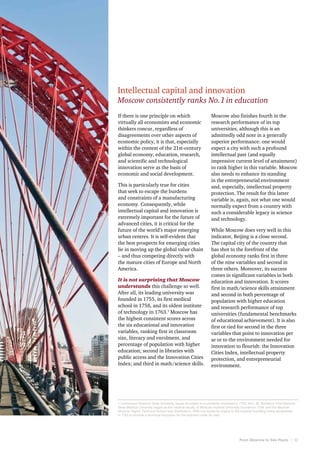 Intellectual capital and innovation

Moscow consistently ranks No. 1 in education
If there is one principle on which
virtually all economists and economic
thinkers concur, regardless of
disagreements over other aspects of
economic policy, it is that, especially
within the context of the 21st-century
global economy, education, research,
and scientific and technological
innovation serve as the basis of
economic and social development.
This is particularly true for cities
that seek to escape the burdens
and constraints of a manufacturing
economy. Consequently, while
intellectual capital and innovation is
extremely important for the future of
advanced cities, it is critical for the
future of the world’s major emerging
urban centres. It is self-evident that
the best prospects for emerging cities
lie in moving up the global value chain
– and thus competing directly with
the mature cities of Europe and North
America.
It is not surprising that Moscow
understands this challenge so well.
After all, its leading university was
founded in 1755, its first medical
school in 1758, and its oldest institute
of technology in 1763.1 Moscow has
the highest consistent scores across
the six educational and innovation
variables, ranking first in classroom
size, literacy and enrolment, and
percentage of population with higher
education; second in libraries with
public access and the Innovation Cities
Index; and third in math/science skills.

Moscow also finishes fourth in the
research performance of its top
universities, although this is an
admittedly odd note in a generally
superior performance: one would
expect a city with such a profound
intellectual past (and equally
impressive current level of attainment)
to rank higher in this variable. Moscow
also needs to enhance its standing
in the entrepreneurial environment
and, especially, intellectual property
protection. The result for this latter
variable is, again, not what one would
normally expect from a country with
such a considerable legacy in science
and technology.
While Moscow does very well in this
indicator, Beijing is a close second.
The capital city of the country that
has shot to the forefront of the
global economy ranks first in three
of the nine variables and second in
three others. Moreover, its success
comes in significant variables in both
education and innovation. It scores
first in math/science skills attainment
and second in both percentage of
population with higher education
and research performance of top
universities (fundamental benchmarks
of educational achievement). It is also
first or tied for second in the three
variables that point to innovation per
se or to the environment needed for
innovation to flourish: the Innovation
Cities Index, intellectual property
protection, and entrepreneurial
environment.

1 Lomonosov Moscow State University traces its origins to a university chartered in 1755; the I. M. Sechenov First Moscow
State Medical University began as the medical faculty of Moscow Imperial University founded in 1758; and the Bauman
Moscow Higher Technical School was chartered in 1830, but traces its origins to the imperial foundling home established
in 1763 to provide a technical education for the orphans under its care.

From Moscow to São Paulo   |  13

 