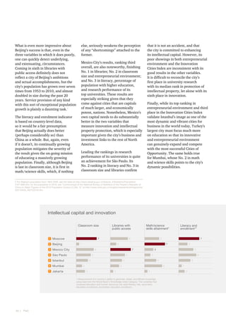 What is even more impressive about
Beijing’s success is that, even in the
three variables in which it does poorly,
one can quickly detect underlying,
and extenuating, circumstances.
Coming in sixth in libraries with
public access definitely does not
reflect a city of Beijing’s ambitions
and actual accomplishments, but the
city’s population has grown over seven
times from 1953 to 2010, and almost
doubled in size during the past 20
years. Service provision of any kind
with this sort of exceptional population
growth is plainly a daunting task.2
The literacy and enrolment indicator
is based on country-level data,
so it would be a fair presumption
that Beijing actually does better
(perhaps considerably so) than
China as a whole. But, again, even
if it doesn’t, its continually growing
population mitigates the severity of
the result given the on-going mission
of educating a massively growing
population. Finally, although Beijing
is last in classroom size, it is first in
math/science skills, which, if nothing

else, seriously weakens the perception
of any “shortcomings” attached to the
former.
Mexico City’s results, ranking third
overall, are also noteworthy, finishing
No. 1 in libraries; No. 2 in classroom
size and entrepreneurial environment;
and No. 3 in literacy, percentage of
population with higher education,
and research performance of its
top universities. These results are
especially striking given that they
come against cities that are capitals
of much larger, and economically
potent, nations. Nonetheless, Mexico’s
own capital needs to do substantially
better in the two variables that
measure innovation and intellectual
property protection, which is especially
important given the city’s business and
investment links to the rest of North
America.
Leading the rankings in research
performance of its universities is quite
an achievement for São Paulo. Its
No. 2 ranking in literacy and No. 3 in
classroom size and libraries confirm

that it is not an accident, and that
the city is committed to enhancing
its intellectual capital. However, its
poor showings in both entrepreneurial
environment and the Innovation
Cities Index are inconsistent with its
good results in the other variables.
It is difficult to reconcile the city’s
first place in university research
with its median rank in protection of
intellectual property, let alone with its
sixth place in innovation.
Finally, while its top ranking in
entrepreneurial environment and third
place in the Innovation Cities Index
validate Istanbul’s image as one of the
most dynamic and vibrant cities for
business in the world today, Turkey’s
largest city must focus much more
on education so that its innovative
and entrepreneurial environment
can genuinely expand and compete
with the most successful Cities of
Opportunity. The same holds true
for Mumbai, whose No. 2 in math
and science skills points to the city’s
dynamic possibilities.

2 For Beijing’s population from 1953-2000, see the table at http://www.ebeijing.gov.cn/feature_2/Statistics/Population/
t1071366.htm; for the population in 2010, see “Communiqué of the National Bureau of Statistics of the People's Republic of
China on Major Figures of the 2010 Population Census [1] (No. 2)” at http://www.stats.gov.cn/english/newsandcomingevents/
t20110429_402722516.htm.

Intellectual capital and innovation
Classroom size

1

Moscow

2

Beijing

3

Mexico City

4

São Paulo

5

Istanbul

6

Mumbai

7

Jakarta

Libraries with
public access

7

Math/science
skills attainment*

6

1
6

7

4

4

1

4

4
6
1

2

6

2

3
3

5

3

5

1 Measurement of a country’s ability to generate, adopt, and diffuse knowledge
using data from the World Bank’s Knowledge Index category. The variables that
compose education and human resources are adult literacy rate, secondary
education enrollment, and tertiary education enrollment.

14  |    PwC

7
3

7

5

Percent
populatio
higher ed

5

2

2

Literacy and
enrollment1*

1
3

1
2

4

 