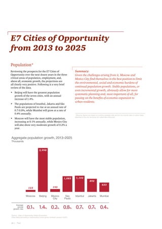 E7 Cities of Opportunity
from 2013 to 2025
Population*
Summary:
Given the challenges arising from it, Moscow and
Mexico City find themselves in the best position to limit
the environmental, social and economic burdens of
continual population growth. Stable populations, or
even incremental growth, obviously allow for more
systematic planning and, most important of all, for
passing on the benefits of economic expansion to
urban residents.

Reviewing the prospects for the E7 Cities of
Opportunity over the next dozen years in the three
critical areas of population, employment, and,
above all, economic growth, the projections are
all clearly very positive. Following is a very brief
review of the data.
•	 Beijing will have the greatest population
growth of the seven cities, with an annual
increase of 1.4%.
•	 The populations of Istanbul, Jakarta and São
Paulo are projected to rise at an annual rate of
0.7-0.8%, while Mumbai will grow at a rate of
0.4% annually.

* Moscow figures are based on publicly available data and do not include data on some newly
attached to the city territories (so called New Moscow)

•	 Moscow will have the most stable population,
increasing at 0.1% annually, while Mexico City
will also show very moderate growth of 0.2% a
year.

Aggregate population growth, 2013–2025
Thousands
2,998

1,083

Average
annual
growth rate

0.1

%

633

Beijing

Mexico
City

1.4

0.2

%

%

São
Paulo

0.8

Source: Cities of Opportunity, Oxford Economics.
Cities listed according to descending current gross domestic product (GDP).

28  |    PwC

892

192

123
Moscow

1,102

%

Istanbul

Jakarta

Mumbai

0.7

0.7

0.4

%

%

%

 