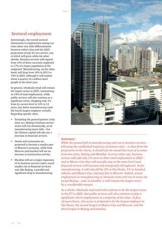 Jakarta  

Sectoral employment
Interestingly, the overall sectoral
distinctions in employment among our
cities show very little differentiation
between today’s data and the 2025
projections except for two sectors, one
of which will grow while the other
shrinks. Business services will expand
from 14% of those currently employed
to 17% of a larger population of the
employed. Manufacturing, on the other
hand, will drop from 16% in 2013 to
14% in 2025, although it will employ
about a quarter of a million more
people in the latter year.
In general, wholesale-retail will remain
the largest sector in 2025, maintaining
its 18% of total employment, while
public services will also continue as a
significant sector, dropping only 1%
from its current level to 14% in 12
years, just below manufacturing (and
the fourth largest employer overall).
Regarding specific cities:
•	 Emulating the general pattern (only
more so), Beijing’s business-service
sector will rise dramatically, as its
manufacturing sector falls – but
the Chinese capital will also see a
decrease in financial services.
•	 Hotels and restaurants are
projected to become a smaller part
of Moscow’s economy, while both
Moscow and Istanbul will see an
increase in construction activity.
•	 Mumbai will see a major expansion
of its business services (and a much
smaller rise in financial services)
and, like Beijing, a parallel and
significant drop in manufacturing.

Summary:
While the general fall in manufacturing and rise in business services –
following the established trajectory of mature cities – is clear from the
projections in the charts, it should also be noted that most of it comes
from two cities, Beijing and Mumbai. In every other city, business
services will add only 1% more to their total employment in 2025 –
and in Mexico City they will actually stay at the same level (and
financial services will increase only marginally throughout). As for
manufacturing, it will only fall by 2% in São Paulo; 1% in Istanbul,
Jakarta and Mexico City; and stay flat in Moscow. Indeed, actual
employment in manufacturing in absolute terms will rise in every city
except Beijing – and, in Istanbul, it will remain the largest sector
by a considerable margin.
As a whole, wholesale and retail will continue to be the largest sector
in the E7 in 2025. But public services will also continue to play a
significant role in employment in a majority of the cities. In fact,
12 years hence, this sector is projected to be the largest employer in
São Paulo, the second largest in Mexico City and Moscow, and the
third largest in Beijing and Istanbul.

30  |    PwC

 