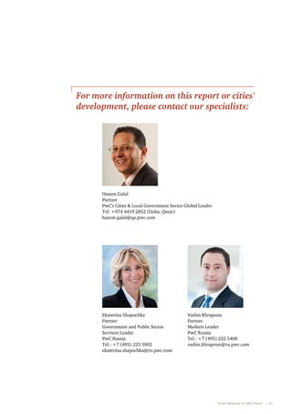 For more information on this report or cities'
development, please contact our specialists:

Hazem Galal
Partner
PwC's Cities & Local Government Sector Global Leader
Tel: +974 4419 2852 (Doha, Qatar)
hazem.galal@qa.pwc.com

Ekaterina Shapochka
Partner
Government and Public Sector
Services Leader
PwC Russia
Tel.: +7 (495) 223 5002
ekaterina.shapochka@ru.pwc.com

Vadim Khrapoun
Partner
Markets Leader
PwC Russia
Tel.: +7 (495) 232 5408
vadim.khrapoun@ru.pwc.com

From Moscow to São Paulo   |  39

 