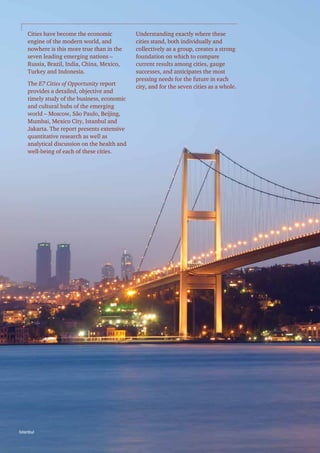 Cities have become the economic
engine of the modern world, and
nowhere is this more true than in the
seven leading emerging nations –
Russia, Brazil, India, China, Mexico,
Turkey and Indonesia.
The E7 Cities of Opportunity report
provides a detailed, objective and
timely study of the business, economic
and cultural hubs of the emerging
world – Moscow, São Paulo, Beijing,
Mumbai, Mexico City, Istanbul and
Jakarta. The report presents extensive
quantitative research as well as
analytical discussion on the health and
well-being of each of these cities.

Istanbul
4  |    PwC

Understanding exactly where these
cities stand, both individually and
collectively as a group, creates a strong
foundation on which to compare
current results among cities, gauge
successes, and anticipates the most
pressing needs for the future in each
city, and for the seven cities as a whole.

 