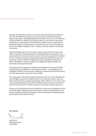 Amongst the E7 Beijing ranks first in our report, followed by Moscow and Mexico
City. But, the differences among our top three cities are smaller than they may
appear at first glance. Although Beijing leads the field in six out of our 10 indicators,
it ties with Moscow or Mexico City in three of those six, and comes out just ahead
of Moscow by a single point in a fourth indicator. Indeed, there is a much greater
performance gap as a group between our top three E7 cities, on the one hand, and
the next four highest-ranking E7 cities – Istanbul, São Paulo, Mumbai and Jakarta –
on the other.
Important findings about our seven cities emerge in each of the three major areas
under examination. Regarding population, although Beijing is expected to see the
greatest growth over the next 12 years, it is also the only city among the E7 projected
to have a smaller percentage of its population employed in 2025 than it does now.
In contrast, Jakarta will have the largest percentage of employed inhabitants in
2025, while Moscow will enjoy stability in its employment figures thanks to its
essentially steady population trend.
Concerning the E7’s employment outlook, the overall pattern of a general decline
in manufacturing paralleled by a rise in business services – corresponding to the
established trajectory of mature cities. Ultimately, wholesale and retail will continue
to be the largest sector among all E7 cities in 2025.
Our study projects substantial economic growth for all of our E7 cities. Mumbai will
post the highest annual rate of GDP growth at 6.4%, while the other six cities will
follow with growth rates ranging from Beijing’s 5.9% to Moscow’s 3.1%. Thus, in the
context of the developed world, which the OECD forecasts to grow by 2.3% for the
rest of the decade, the E7’s numbers overall are both robust and quite impressive.
Thank you for participating in this year’s Moscow Urban Forum and taking your time
to read this report. I hope the report and Forum are useful in stimulating your own
strategic thinking and policy development and that they help you in advancing your
city’s economic and social well-being.

Best regards,

David Gray
Managing Partner
PwC Russia

From Moscow to São Paulo   |  7

 