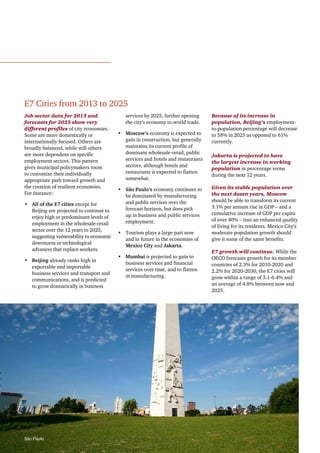 E7 Cities from 2013 to 2025
Job sector data for 2013 and
forecasts for 2025 show very
different profiles of city economies.
Some are more domestically or
internationally focused. Others are
broadly balanced, while still others
are more dependent on specific
employment sectors. This pattern
gives municipal policymakers room
to customize their individually
appropriate path toward growth and
the creation of resilient economies.
For instance:
•	 All of the E7 cities except for
Beijing are projected to continue to
enjoy high or predominant levels of
employment in the wholesale-retail
sector over the 12 years to 2025,
suggesting vulnerability to economic
downturns or technological
advances that replace workers.
•	 Beijing already ranks high in
exportable and importable
business services and transport and
communications, and is predicted
to grow dramatically in business

São Paulo

services by 2025, further opening
the city’s economy to world trade.
•	 Moscow’s economy is expected to
gain in construction, but generally
maintains its current profile of
dominant wholesale-retail, public
services and hotels and restaurants
sectors, although hotels and
restaurants is expected to flatten
somewhat.
•	 São Paulo’s economy continues to
be dominated by manufacturing
and public services over the
forecast horizon, but does pick
up in business and public services
employment.
•	 Tourism plays a large part now
and in future in the economies of
Mexico City and Jakarta.
•	 Mumbai is projected to gain in
business services and financial
services over time, and to flatten
in manufacturing.

Because of its increase in
population, Beijing’s employmentto-population percentage will decrease
to 58% in 2025 as opposed to 61%
currently.
Jakarta is projected to have
the largest increase in working
population in percentage terms
during the next 12 years.
Given its stable population over
the next dozen years, Moscow
should be able to transform its current
3.1% per annum rise in GDP – and a
cumulative increase of GDP per capita
of over 40% – into an enhanced quality
of living for its residents. Mexico City’s
moderate population growth should
give it some of the same benefits.
E7 growth will continue. While the
OECD forecasts growth for its member
countries of 2.3% for 2010-2020 and
2.2% for 2020-2030, the E7 cities will
grow within a range of 3.1-6.4% and
an average of 4.8% between now and
2025.

  |  9

 