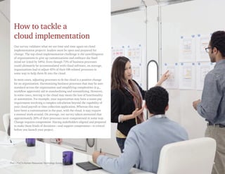 PwC | PwC’s Human Resources Technology Survey 9
How to tackle a
cloud implementation
Our survey validates what we see time and time again on cloud
implementation projects: leaders must be open and prepared for
change. The top cloud implementation challenge is the unwillingness
of organizations to give up customizations and embrace the SaaS
mind-set (cited by 54%). Even though 73% of business processes
could ultimately be accommodated with cloud software, on average,
organizations had to adjust 45% of their HR-related processes in
some way to help them fit into the cloud.
In most cases, adjusting processes to fit the cloud is a positive change
for an organization. Harmonizing business processes that may be non-
standard across the organization and simplifying complexities (e.g.,
workflow approvals) aid in standardizing and streamlining. However,
in some cases, moving to the cloud may mean the loss of functionality
or automation. For example, your organization may have a union pay
requirement involving a complex calculation beyond the capability of
your cloud payroll or time collection application. Whereas this may
have been a customization in the past, with the cloud, it may require
a manual work-around. On average, our survey takers answered that
approximately 20% of their processes were compromised in some way.
Change requires compromise. Having stakeholders aligned and prepared
to make these kinds of decisions—and support compromise—is critical
before you launch your project.
9
PwC | PwC’s Human Resources Technology Survey
 