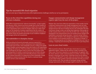 PwC | PwC’s Human Resources Technology Survey 11
Tips for successful HR cloud migration
Here are some tips to help prevent some of the implementation challenges cited by our survey participants:
Engage communication and change management
experts right from the start of the project.
Whether they come from within the organization or from outside, having
a dedicated communication and change management team can work
wonders when it comes to surfacing and socializing the most impactful
changes between old ways of working and new ones. Remember that 45%
of processes change in some way during cloud migrations. Most people do
not like surprises when it comes to how they do their work. A strong change
management and communication team can socialize process changes with
stakeholders continually during the project, “pressure testing” ideas as
the team makes decisions. Once changes are approved, communications
to the workforce can be gradual instead of an “avalanche of change” at
cutover. Training programs can be designed to highlight these new ways of
working—comparing and contrasting old and new ways to get things done.
Lean on your cloud vendor.
With on-premise software, HR and IT play critical roles in on-going
application support. Dialog with the software vendor is perhaps a few
times a year, if you have a question or are planning for an upgrade. With
the cloud, software vendor communications are weekly, if not daily. They
become a critical part of your team, a third leg of your service-delivery
stool along with HR and IT. As such, make sure you know what is coming
on your cloud vendor’s product road maps and make sure they are aware
of your needs as well. This can help you anticipate change and help
manage expectations for when any gaps might be closed by the vendor.
Focus on the critical few capabilities during your
software evaluation.
While 69% of organizations list “software functionality” as their number
one selection criteria, many do not focus enough time on their handful of
non-negotiables. If there is a certain practice or policy that is very specific
to your organization and it cannot be changed, make sure it takes center
stage over the hundreds of common requirements that the vendors all
handle in largely the same way. Also, focus on the processes/transactions
that will be used by the greatest percentage of your workforce (employee
and manager self-service transactions).
Ask stakeholders to champion change.
While providing the financial and people resources required for a
transformational project is critical, commitment from stakeholders for a
cloud project goes further. Each stakeholder must be a willing and capable
change champion, garnering support from other leaders in the organization
to challenge the status quo. They must define an inspirational “moon shot”
type of message for the project team to ensure they stay positive when
everything doesn’t fit neatly or exactly the same way as it did in the past.
The primary reason companies move their HR processes to the cloud is
for the constant innovation. It is important for these stakeholder change
champions to remind everyone that the cloud is a continual change
journey and not a static destination.
 