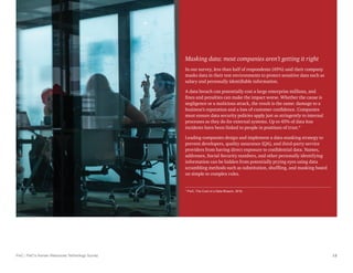 PwC | PwC’s Human Resources Technology Survey 12
Masking data: most companies aren’t getting it right
In our survey, less than half of respondents (45%) said their company
masks data in their test environments to protect sensitive data such as
salary and personally identifiable information.
A data breach can potentially cost a large enterprise millions, and
fines and penalties can make the impact worse. Whether the cause is
negligence or a malicious attack, the result is the same: damage to a
business’s reputation and a loss of customer confidence. Companies
must ensure data security policies apply just as stringently to internal
processes as they do for external systems. Up to 45% of data loss
incidents have been linked to people in positions of trust.*
Leading companies design and implement a data-masking strategy to
prevent developers, quality assurance (QA), and third-party service
providers from having direct exposure to confidential data. Names,
addresses, Social Security numbers, and other personally identifying
information can be hidden from potentially prying eyes using data
scrambling methods such as substitution, shuffling, and masking based
on simple to complex rules.
* PwC, The Cost of a Data Breach, 2016.
 