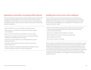 PwC | PwC’s Human Resources Technology Survey 14
Questions to ask before investing in HR analytics
The best HR analytic programs take a deliberate approach that begins with
a framework synchronized to who, what, why, when, and how. If you’re
still ailing from the inability to extract useful, accurate information from
voluminous enterprise data, focus your efforts by answering the following
important questions:
- Where should we start on the workforce analytics journey?
- 
What insights, if we had them, would have the greatest impact
to the business?
- 
How do we use the different technologies to reach our goals?
- 
How do we use analytics to make our current enterprise business
intelligence and reporting more relevant?
- 
How do we use the predictive value of HR information to drive
business decisions?
- 
What data will be useful in the future and how do we prepare
for that future now?
- 
How do we build a sustainable organization and staffing structure
to drive workforce analytics across the organization?
Building the team is core to the challenge
It’s not uncommon for mature people analytics teams at larger, more
progressive companies to have six to ten people on staff. PwC’s Saratoga
benchmarking unit suggests a ratio of one people analytics team member
for about every 3,500 employees in an organization. To build your own
team, you’ll need to decide:
- 
What services should the group provide and how do these services add
value beyond the reporting and analytics efforts already underway
(within and outside of HR)?
- 
What types of competencies and skills are needed?
- 
Where should the function sit within the organization?
- 
Who should lead the effort?
- 
How much investment is enough?
Most companies immediately think about the need for data scientists to make
up the people analytics team, but we find reality to be quite different. People
skilled in reporting, algebra-style math, some statistical knowledge, and a
strong business background are the foundation of the analytics team. You’ll
also need staff that understands technology and data management, depending
on the analytic tools you select. Finally, you’ll need a business consulting
competency so that insights can be explained in ways that motivate change
and lead to action.
 