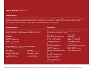 www.pwc.to/HRTech
About this survey
PwC surveyed Human Resources and supporting IT practitioners from November 2016 to February 2017. Three hundred and seven organizations
from over 30 different industries headquartered across 40 different countries participated. The size of their workforces ranged from under
1,000 employees to over 300,000 and revenues ranged from under $500 million to over $5 billion.
How PwC can help
For a deeper discussion about how HR technology can enable new
ways of working and increase employee engagement, contact us:
Rishi Agarwal
Principal—People Analytics, PwC
Office: +1 408 817 5101
Mobile: +1 408 872 2544
rishi.agarwal@pwc.com
Ben Bahrenburg
Principal—Global Mobility
Technology
Office: +1 408 808 2747
benjamin.bahrenburg@pwc.com
Peter Clarke
Principal —Global Mobility/
International Assignment
Services Leader, PwC
Office: +1 203 539 3826
peter.clarke@pwc.com
Murali Gandi
Director, PwC
Office: +1 314 206 8781
Mobile: +1 847 226 2364
murali.gandi@pwc.com
Grant Waterfall
Global Cybersecurity and Privacy
Assurance Leader
Office: +1 646 471 7779
grant.waterfall@pwc.com
Contributors
The following PwC professionals contributed their experience
and knowledge to produce this report.
Author
Dan Staley
Principal, PwC
Office: +1 678 419 1802
Mobile: +1 770 331 7417
dan.staley@pwc.com
© 2017 PwC. All rights reserved. PwC refers to the PwC network and/or one or more of its member firms, each of which is a separate legal entity. Please see www.pwc.com/structure for further details. 324983 BR
Jeff Hesse
Principal, US People and
Organization Co-Leader
+1 312 298 6881
jeff.hesse@pwc.com
Scott Olsen
Principal, US People and
Organization Co-Leader
+1 646 471 0651
scott.olsen@pwc.com
Please reach out to our People and Organization leaders
to discuss this or other challenges.
 