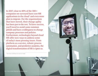 In 2017, close to 40% of the 300+
companies we surveyed have core HR
applications in the cloud1
and even more
plan to migrate. For the organizations
that have moved, their change agility
has been put to the test. To have success,
you’ll need to avoid some common
pitfalls and have a willingness to change
company processes and policies.
Furthermore, technologies beyond cloud
HR offer new ways to address some
of today’s most pressing issues. From
platform as a service, robotic process
automation, and predictive analytics, the
digital transformation of HR is upon us.
PwC | PwC’s Human Resources Technology Survey 1
1 Also known as Software-as-a-service or SaaS
 