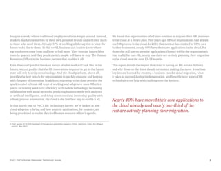 PwC | PwC’s Human Resources Technology Survey 2
Imagine a world where traditional employment is no longer around. Instead,
workers market themselves by their own personal brands and sell their skills
to those who need them. Already 47% of working adults say this is what the
future looks like to them. In this world, business unit leaders know where
top employees come from and how to find more. They forecast future labor
costs by quarter. And they predict which people will leave or stay. The Human
Resources Officer is the business partner that enables it all.
Even if we can’t predict the exact nature of what work will look like in the
future, we can predict that the HR innovations required to get to the future
state will rely heavily on technology. And the cloud platform, above all,
provides the best vehicle for organizations to quickly consume and keep up
with this pace of innovation. In addition, migrating to the cloud provides the
spark needed to break old ways of working and adopt new ones. Whether
you’re increasing workforce efficiency with mobile technology, increasing
collaboration with social networks, predicting business needs with analytics
or artificial intelligence, or driving down costs and increasing quality with
robotic process automation, the cloud is the first best step to enable it all.
In this fourth year of PwC’s HR Technology Survey, we’ve looked at how
cloud adoption is faring and how analytic applications, for instance, are
being prioritized to enable the chief human resource officer’s agenda.
2 
PwC survey of 10,029 members of the general population based in China, Germany, India, the UK and
the US, May 2017.
We found that organizations of all sizes continue to migrate their HR processes
to the cloud at a record pace. Two years ago, 68% of organizations had at least
one HR process in the cloud. In 2017, that number has climbed to 73%. As a
further barometer, nearly 40% have their core applications in the cloud. For
those that still use on-premise applications (hosted within the organization’s
four walls) for core HR, nearly one-third are actively planning their migration
to the cloud over the next 12–18 months.
This report details the impact that cloud is having on HR service delivery
and why those on the fence should reconsider making the move. It outlines
key lessons learned for creating a business case for cloud migration, what
it takes to succeed during implementation, and how the next wave of HR
technologies can help with challenges on the horizon.
Nearly 40% have moved their core applications to
the cloud already and nearly one-third of the
rest are actively planning their migration.
 