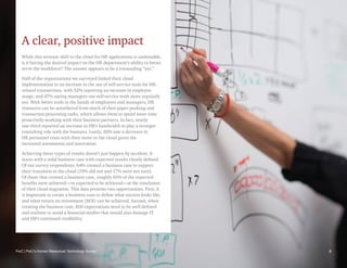 PwC | PwC’s Human Resources Technology Survey 3
A clear, positive impact
While this tectonic shift to the cloud for HR applications is undeniable,
is it having the desired impact on the HR department’s ability to better
serve the workforce? The answer appears to be a resounding “yes.”
Half of the organizations we surveyed linked their cloud
implementation to an increase in the use of self-service tools for HR-
related transactions, with 52% reporting an increase in employee
usage, and 47% saying managers use self-service tools more regularly
too. With better tools in the hands of employees and managers, HR
resources can be untethered from much of their paper pushing and
transaction processing tasks, which allows them to spend more time
proactively working with their business partners. In fact, nearly
one-third reported an increase in HR’s bandwidth to play a stronger
consulting role with the business. Lastly, 20% saw a decrease in
HR personnel costs with their move to the cloud given the
increased automation and innovation.
Achieving these types of results doesn’t just happen by accident. It
starts with a solid business case with expected results clearly defined.
Of our survey respondents, 64% created a business case to support
their transition to the cloud (19% did not and 17% were not sure).
Of those that created a business case, roughly 65% of the expected
benefits were achieved—or expected to be achieved—at the conclusion
of their cloud migration. This data presents two opportunities. First, it
is important to create a business case to define what success looks like
and what return on investment (ROI) can be achieved. Second, when
creating the business case, ROI expectations need to be well defined
and realistic to avoid a financial misfire that would also damage IT
and HR’s continued credibility.
3
PwC | PwC’s Human Resources Technology Survey
 