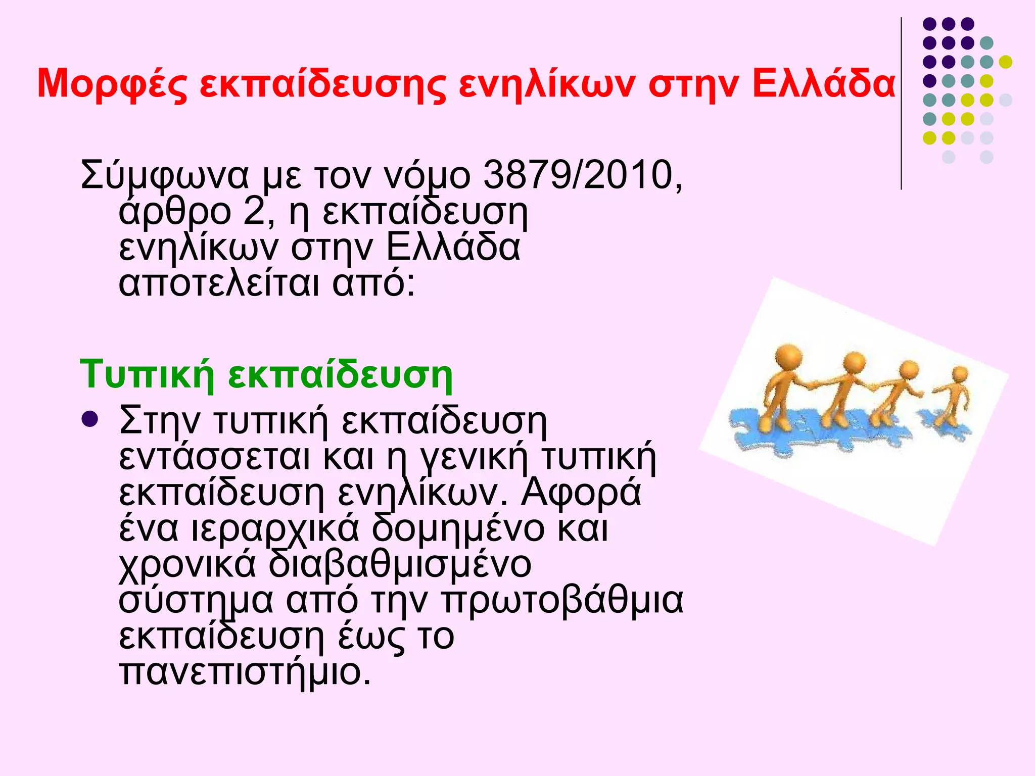 Μορφές εκπαίδευσης ενηλίκων στην Ελλάδα Σύμφωνα με τον νόμο 3879/2010 ,  άρθρο 2, η εκπαίδευση ενηλίκων στην Ελλάδα αποτελείται από : Τυπική εκπαίδευση Στην τυπική εκπαίδευση εντάσσεται και η γενική τυπική εκπαίδευση ενηλίκων. Αφορά ένα ιεραρχικά δομημένο και χρονικά διαβαθμισμένο σύστημα από την πρωτοβάθμια  εκπαίδευση  έως το πανεπιστήμιο. 