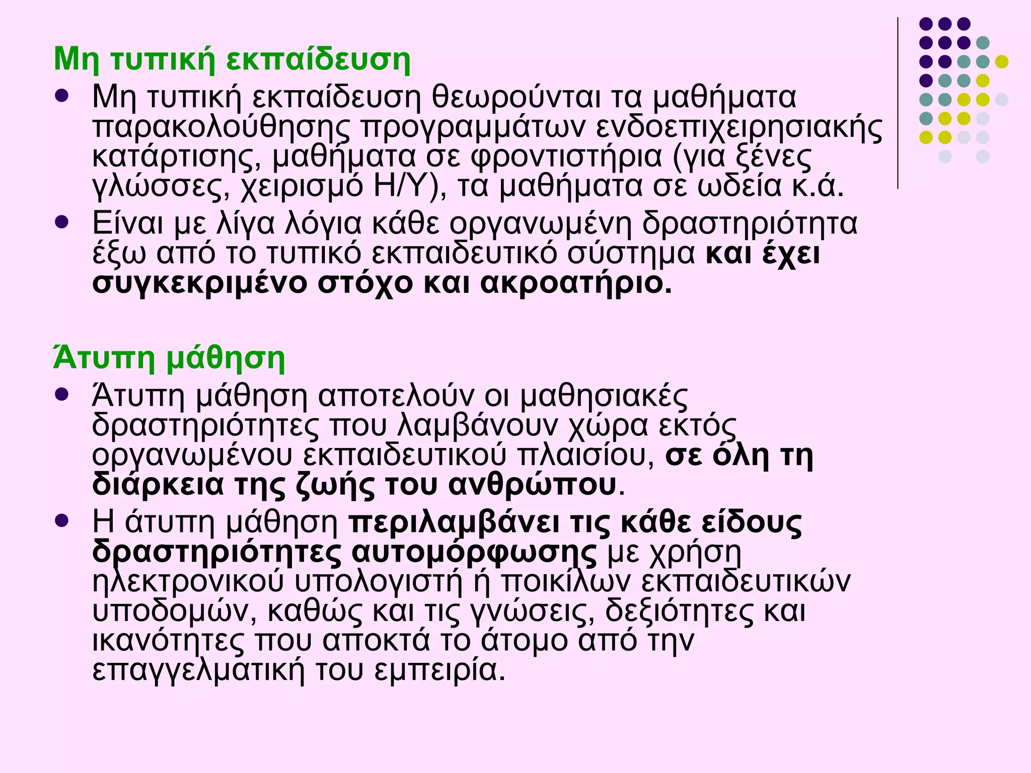 Μη τυπική εκπαίδευση Μ η τυπική εκπαίδευση θεωρούνται τα μαθήματα  παρακολούθηση ς  προγραμμάτων ενδοεπιχειρησιακής κατάρτισης , μαθήματα  σε φροντιστήρια (για ξένες γλώσσες, χειρισμό  Η/Υ ), τα μαθήματα σε  ωδεία  κ.ά.  Είναι με λίγα λόγια κάθε οργανωμένη δραστηριότητα έξω από το τυπικό εκπαιδευτικό σύστημα  και έχει συγκεκριμένο στόχο και ακροατήριο. Άτυπη μάθηση Άτυπη μάθηση αποτελούν οι μαθησιακές δραστηριότητες που λαμβάνουν χώρα εκτός οργανωμένου εκπαιδευτικού πλαισίου,  σε όλη τη διάρκεια της ζωής του ανθρώπου .  Η άτυπη μάθηση  περιλαμβάνει τις κάθε είδους δραστηριότητες αυτομόρφωσης   με χρήση ηλεκτρονικού υπολογιστή ή ποικίλων εκπαιδευτικών υποδομών, καθώς και τις γνώσεις, δεξιότητες και ικανότητες που αποκτά το άτομο από την επαγγελματική του εμπειρία . 