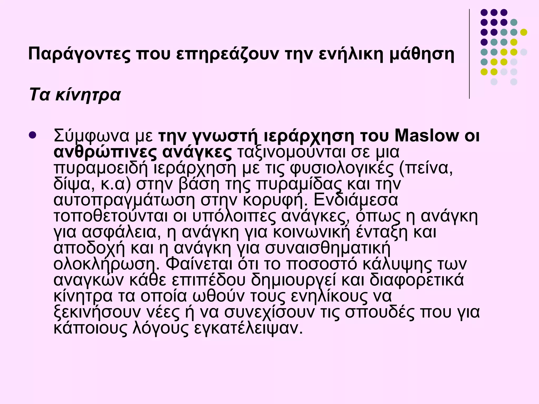 Παράγοντες που επηρεάζουν την ενήλικη μάθηση Τα κίνητρα Σύμφωνα με  την γνωστή ιεράρχηση του Maslow οι ανθρώπινες ανάγκες  ταξινομούνται σε μια πυραμοειδή ιεράρχηση με τις φυσιολογικές (πείνα, δίψα , κ.α ) στην βάση της πυραμίδας και την αυτοπραγμάτωση στην κορυφή. Ενδιάμεσα τοποθετούνται οι υπόλοιπες ανάγκες, όπως η ανάγκη για ασφάλεια, η ανάγκη για κοινωνική ένταξη και αποδοχή και η ανάγκη για συναισθηματική ολοκλήρωση. Φαίνεται ότι το ποσοστό κάλυψης των αναγκών κάθε επιπέδου δημιουργεί και διαφορετικά κίνητρα τα οποία ωθούν τους ενηλίκους να ξεκινήσουν νέες ή να συνεχίσουν τις σπουδές που για κάποιους λόγους εγκατέλειψαν.  