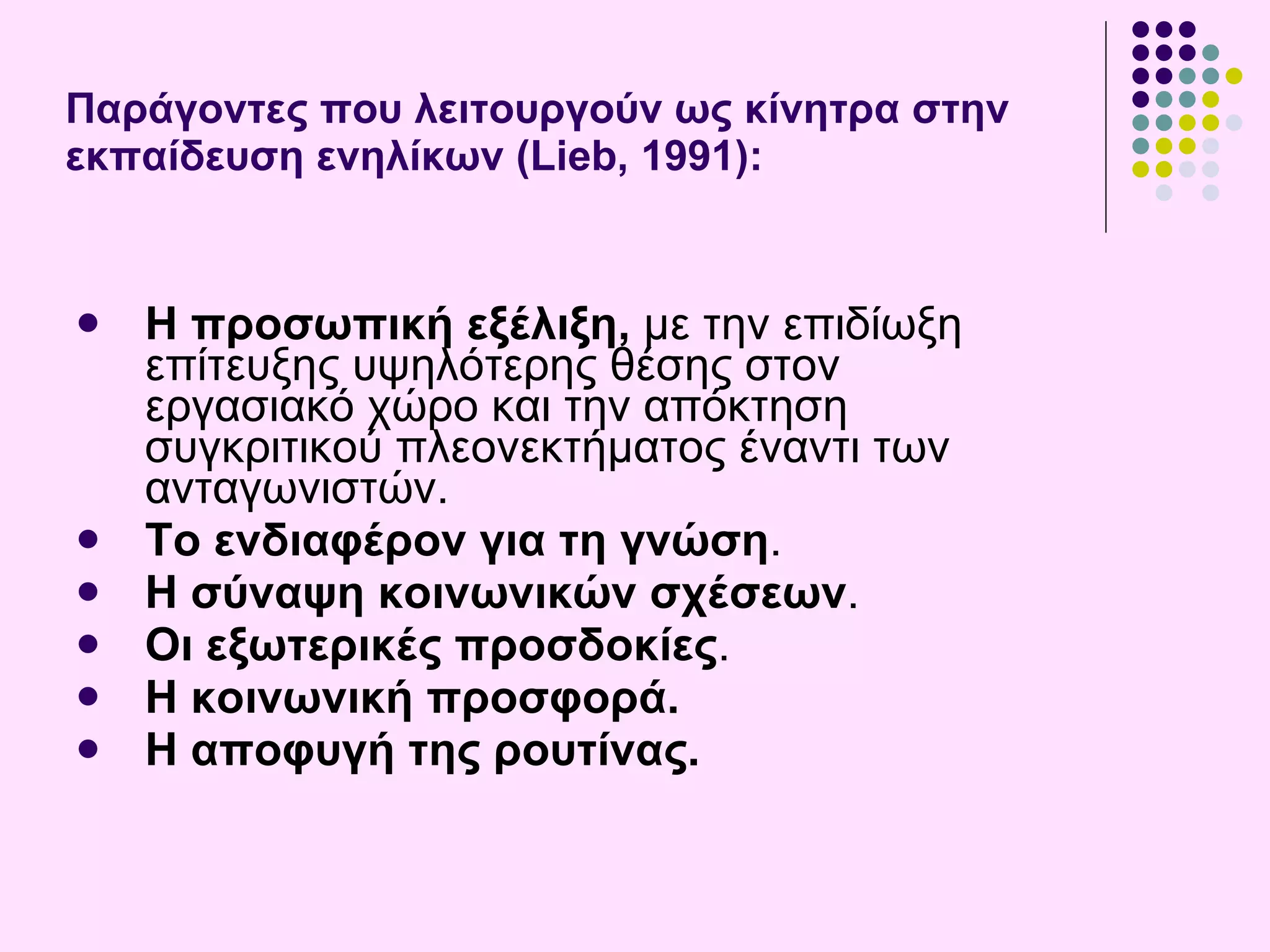 Π αράγοντες που λειτουργούν ως κίνητρα στην εκπαίδευση ενηλίκων (Lieb, 1991) : Η προσωπική εξέλιξη,  με την επιδίωξη επίτευξης υψηλότερης θέσης στον εργασιακό χώρο και την απόκτηση συγκριτικού πλεονεκτήματος έναντι των ανταγωνιστών.  Το ενδιαφέρον για τη γνώση .  Η σύναψη κοινωνικών σχέσεων .  Οι εξωτερικές προσδοκίες . Η κοινωνική προσφορά . Η αποφυγή της ρουτίνας . 