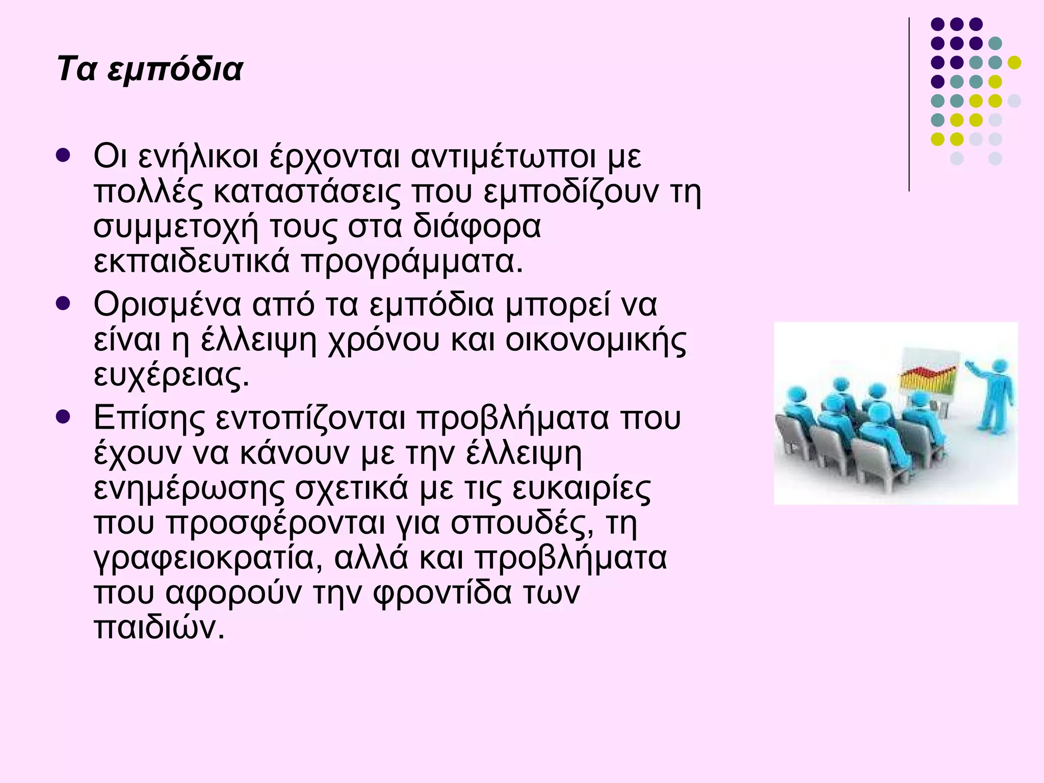 Τα εμπόδια Οι  ενήλικοι έρχονται αντιμέτωποι με πολλές καταστάσεις που εμποδίζουν τη συμμετοχή τους στα διάφορα εκπαιδευτικά προγράμματα.  Ορισμένα από τα εμπόδια μπορεί να είναι η έλλειψη χρόνου και οικονομικής ευχέρειας.  Επίσης εντοπίζονται προβλήματα που έχουν να κάνουν με την έλλειψη ενημέρωσης σχετικά με τις ευκαιρίες που προσφέρονται για σπουδές, τη γραφειοκρατία, αλλά και προβλήματα που αφορούν την φροντίδα των παιδιών . 
