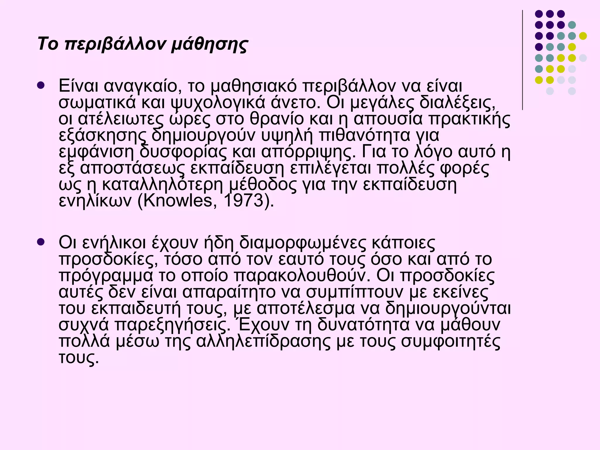 Το περιβάλλον μάθησης Είναι αναγκαίο, το μαθησιακό περιβάλλον να είναι σωματικά και ψυχολογικά άνετο. Οι μεγάλες διαλέξεις, οι ατέλειωτες ώρες στο θρανίο και η απουσία πρακτικής εξάσκησης δημιουργούν υψηλή πιθανότητα για εμφάνιση δυσφορίας και απόρριψης. Για το λόγο αυτό η εξ αποστάσεως εκπαίδευση επιλέγεται πολλές φορές ως η καταλληλότερη μέθοδος για την εκπαίδευση ενηλίκων   (Knowles, 1973) . Οι ενήλικοι έχουν ήδη διαμορφωμένες κάποιες προσδοκίες, τόσο από τον εαυτό τους όσο και από το πρόγραμμα το οποίο παρακολουθούν. Οι προσδοκίες αυτές δεν είναι απαραίτητο να συμπίπτουν με εκείνες του εκπαιδευτή τους, με αποτέλεσμα να δημιουργούνται συχνά παρεξηγήσεις. Έχουν τη δυνατότητα να μάθουν  πολλά μέσω της αλληλεπίδρασης με τους συμφοιτητές τους .   