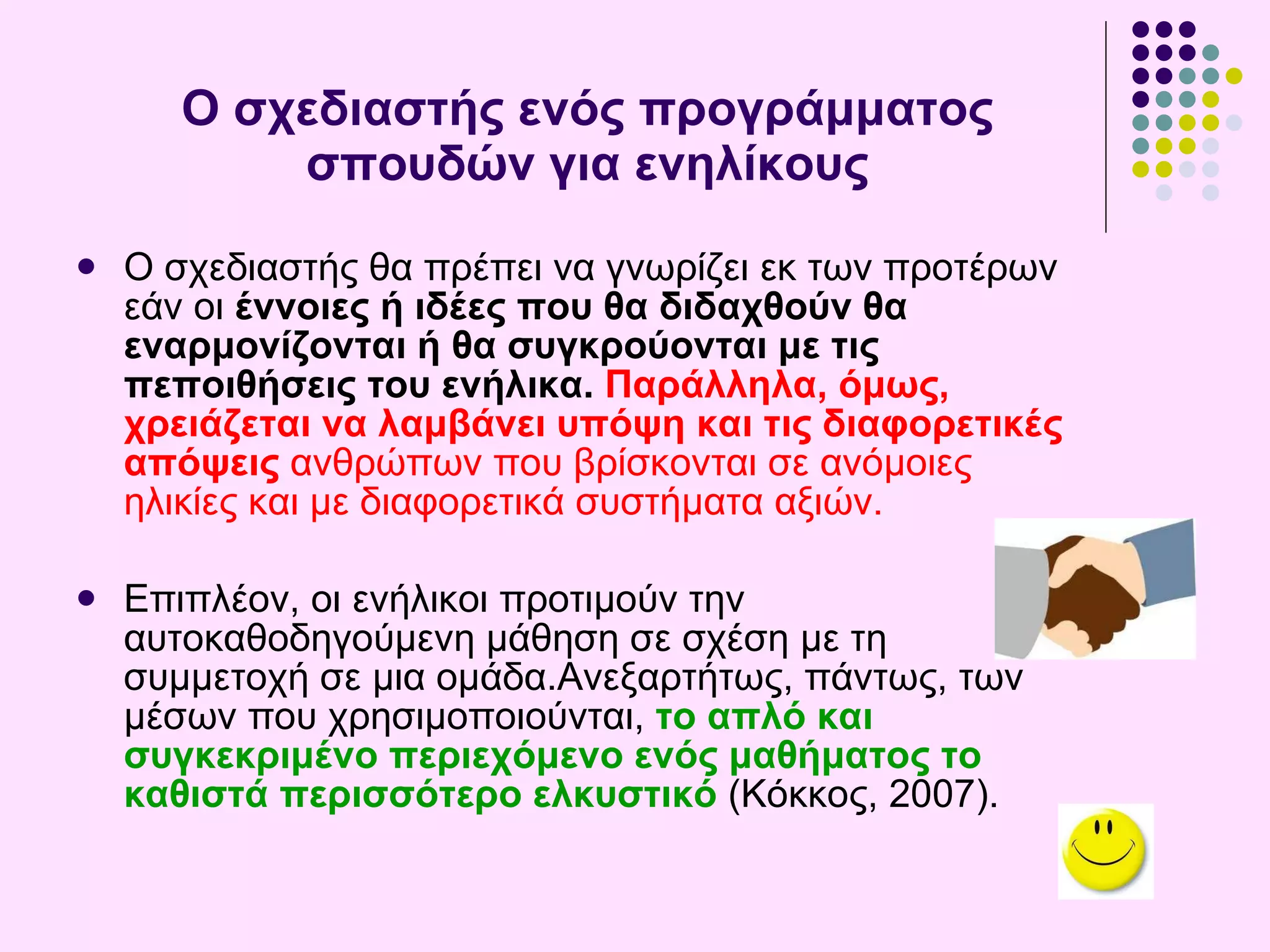 Ο σχεδιαστής ενός προγράμματος σπουδών για ενηλίκους Ο σχεδιαστής  θα πρέπει να γνωρίζει εκ των προτέρων εάν οι  έννοιες ή ιδέες που θα διδαχθούν θα εναρμονίζονται ή θα συγκρούονται με τις πεποιθήσεις του  ενήλικα.  Παράλληλα, όμως, χρειάζεται να λαμβάν ει  υπόψη και τις διαφορετικές απόψεις  ανθρώπων που βρίσκονται σε ανόμοιες ηλικίες και με διαφορετικά συστήματα αξιών.  Επιπλέον, οι ενήλικοι προτιμούν την αυτοκαθοδηγούμενη μάθηση σε σχέση με τη συμμετοχή σε μια ομάδα.Ανεξαρτήτως, πάντως, των μέσων που χρησιμοποιούνται,  το απλό και συγκεκριμένο περιεχόμενο ενός μαθήματος το καθιστά περισσότερο ελκυστικό  (Κόκκος, 2007) . 