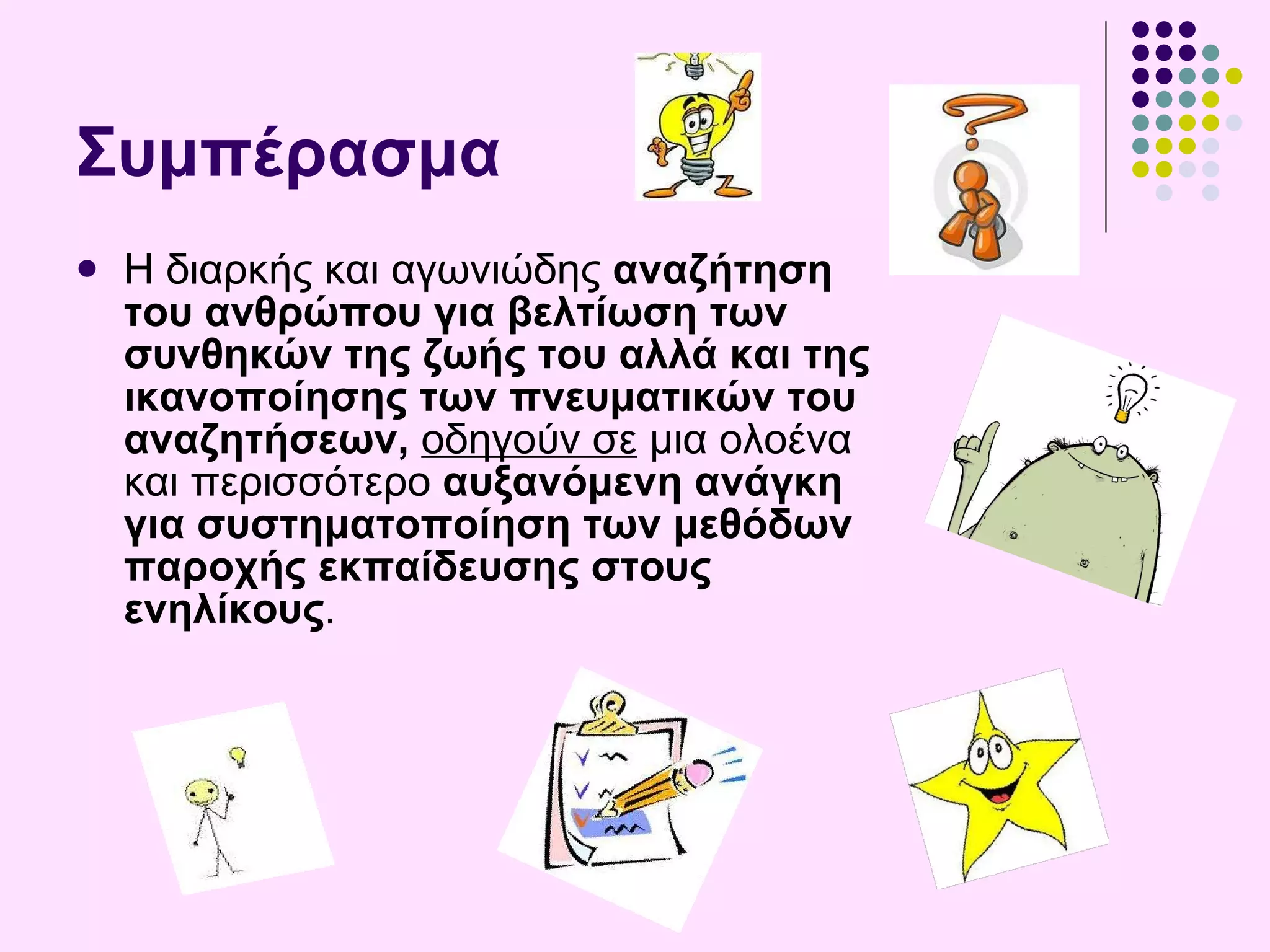 Σ υμπέρασμα Η  διαρκής και αγωνιώδης  αναζήτηση του ανθρώπου για βελτίωση των συνθηκών της ζωής του αλλά και της ικανοποίησης των πνευματικών του αναζητήσεων,   οδηγούν σε  μια ολοένα και περισσότερο  αυξανόμενη ανάγκη για συστηματοποίηση των μεθόδων παροχής εκπαίδευσης στους ενηλίκους . 