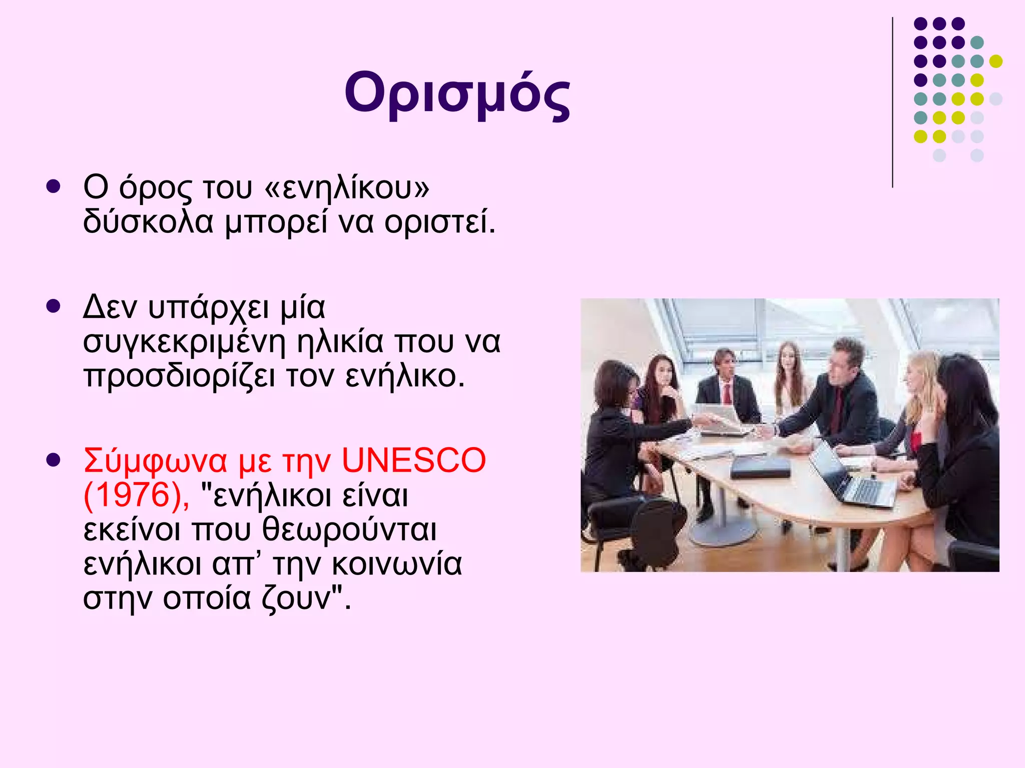 Ορισμός O όρος του  « ενηλίκου »  δύσκολ α μπορεί να  οριστεί . Δεν υπάρχει μία  συγκεκριμένη ηλικία που να προσδιορίζει τον ενήλικο.  Σύμφωνα με την UNESCO (1976),  "ενήλικοι είναι εκείνοι που θεωρούνται ενήλικοι απ’ την κοινωνία στην οποία ζουν".  