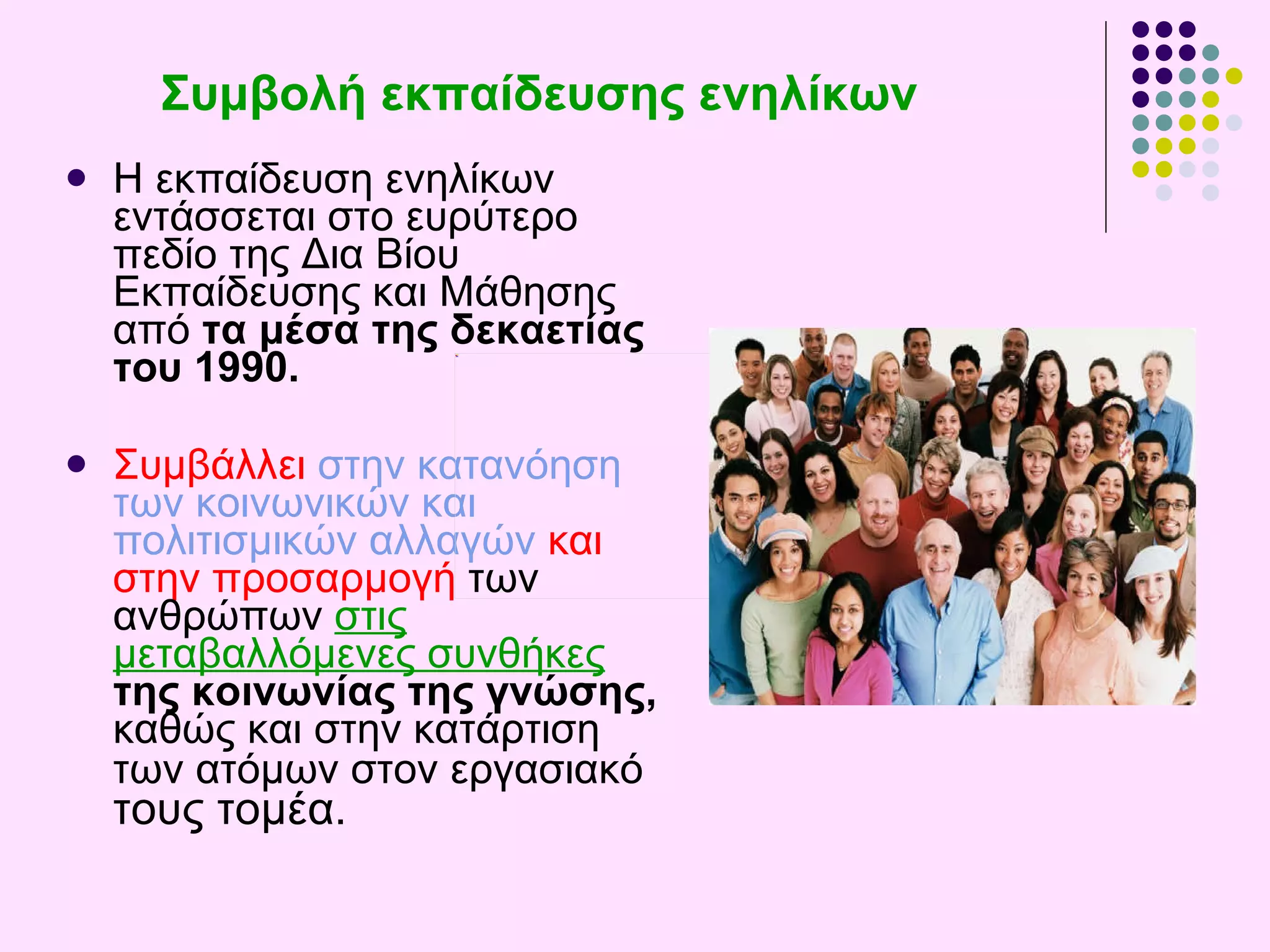 Συμβολή εκπαίδευσης ενηλίκων Η εκπαίδευση ενηλίκων εντάσσεται στο ευρύτερο πεδίο της  Δια Βίου Εκπαίδευσης και Μάθησης  από  τα μέσα της δεκαετίας του 1990.   Συμβάλλει   στην κατανόηση των κοινωνικών και πολιτισμικών αλλαγών   και στην προσαρμογή  των ανθρώπων  στις μεταβαλλόμενες συνθήκες   της κοινωνίας της γνώσης,  καθώς και στην κατάρτιση των ατόμων στον εργασιακό  τους τομέα .  