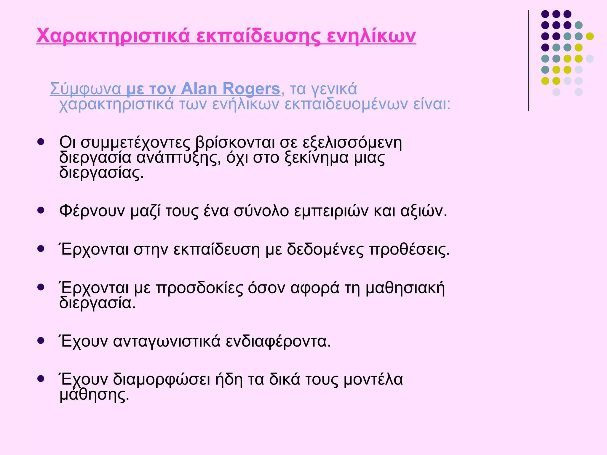 Χαρακτηριστικά εκπαίδευσης ενηλίκων Σύμφωνα  με τον Alan Rogers , τα γενικά χαρακτηριστικά των ενήλικων εκπαιδευομένων είναι : Οι συμμετέχοντες  β ρίσκονται σε εξελισσόμενη διεργασία ανάπτυξης, όχι στο ξεκίνημα μιας διεργασίας . Φέρνουν μαζί τους ένα σύνολο εμπειριών και αξιών.  Έρχονται στην εκπαίδευση με δεδομένες προθέσεις.  Έρχονται με προσδοκίες όσον αφορά τη μαθησιακή διεργασία.  Έχουν ανταγωνιστικά ενδιαφέροντα.  Έχουν διαμορφώσει ήδη τα δικά τους μοντέλα μάθησης . 