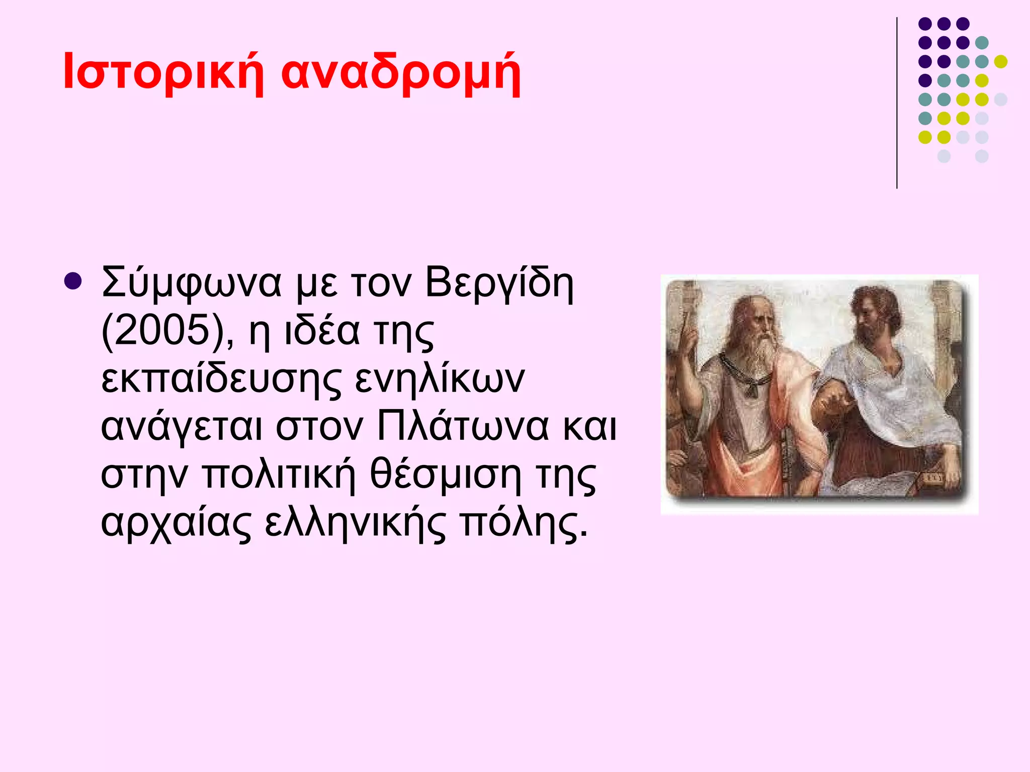 Ιστορική αναδρομή   Σύμφωνα με τον Βεργίδη (2005), η ιδέα της εκπαίδευσης ενηλίκων ανάγεται στον  Πλάτωνα  και στην πολιτική θέσμιση της αρχαίας ελληνικής  πόλης .  