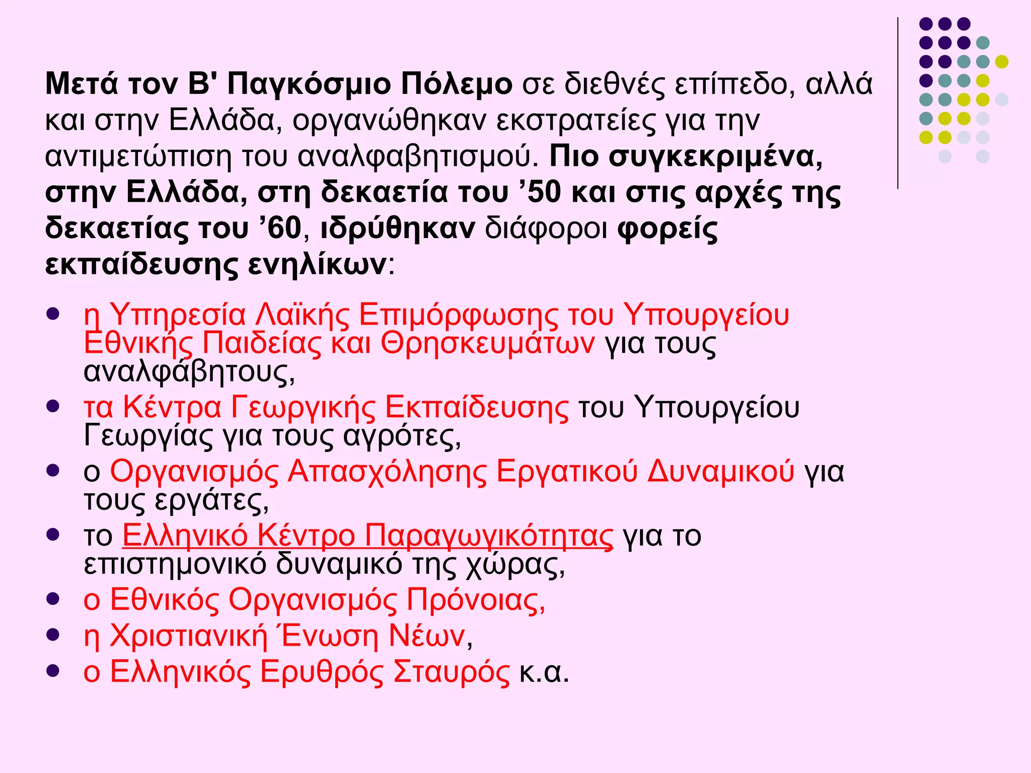 Μετά τον Β' Παγκόσμιο Πόλεμο  σε διεθνές επίπεδο, αλλά  και στην Ελλάδα,   οργανώθηκαν εκστρατείες για την  αντιμετώπιση του αναλφαβητισμού.   Πιο συγκεκριμένα,  στην Ελλάδα, στη   δεκαετία του ’50 και στις αρχές της  δεκαετίας του ’60 ,   ιδρύθηκαν  διάφοροι  φορείς εκπαίδευσης ενηλίκων :  η Υπηρεσία Λαϊκής Επιμόρφωσης του Υπουργείου Εθνικής Παιδείας και Θρησκευμάτων  για τους αναλφάβητους,  τα Κέντρα Γεωργικής Εκπαίδευσης  του Υπουργείου Γεωργίας για τους αγρότες,  ο  Οργανισμός Απασχόλησης Εργατικού Δυναμικού   για τους εργάτες,  το  Ελληνικό Κέντρο Παραγωγικότητας  για το επιστημονικό δυναμικό της χώρας ,  ο Εθνικός Οργανισμός Πρόνοιας,  η  Χριστιανική Ένωση Νέων ,  ο  Ελληνικός Ερυθρός Σταυρός  κ.α. 