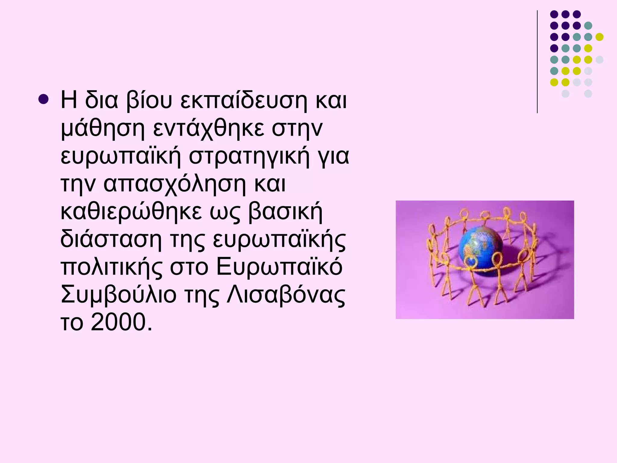 Η  δια βίου εκπαίδευση και μάθηση εντάχθηκε στην ευρωπαϊκή στρατηγική για την απασχόληση και καθιερώθηκε ως βασική διάσταση της ευρωπαϊκής πολιτικής στο Ευρωπαϊκό Συμβούλιο της  Λισαβόνας  το 2000. 