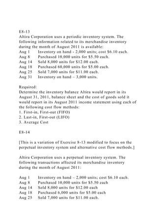 E8-13
Altira Corporation uses a periodic inventory system. The
following information related to its merchandise inventory
during the month of August 2011 is available:
Aug 1 Inventory on hand - 2,000 units; cost $6.10 each.
Aug 8 Purchased 10,000 units for $5.50 each.
Aug 14 Sold 8,000 units for $12.00 each.
Aug 18 Purchased 60,000 units for $5.00 each.
Aug 25 Sold 7,000 units for $11.00 each.
Aug 31 Inventory on hand – 3,000 units.
Required:
Determine the inventory balance Altira would report in its
August 31, 2011, balance sheet and the cost of goods sold it
would report in its August 2011 income statement using each of
the following cost flow methods:
1. First-in, First-out (FIFO)
2. Last-in, First-out (LIFO)
3. Average Cost
E8-14
[This is a variation of Exercise 8-13 modified to focus on the
perpetual inventory system and alternative cost flow methods.]
Altira Corporation uses a perpetual inventory system. The
following transactions affected its merchandise inventory
during the month of August 2011:
Aug 1 Inventory on hand – 2,000 units; cost $6.10 each.
Aug 8 Purchased 10,000 units for $5.50 each
Aug 14 Sold 8,000 units for $12.00 each
Aug 18 Purchased 6,000 units for $5.00 each
Aug 25 Sold 7,000 units for $11.00 each.
 